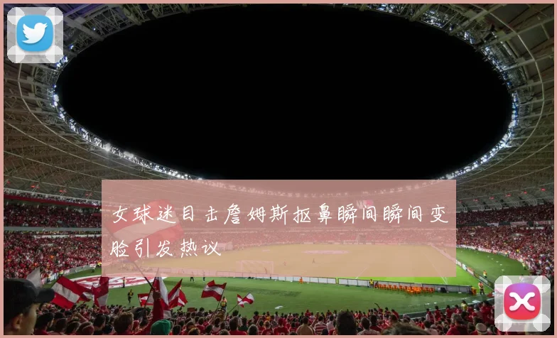 女球迷目击詹姆斯抠鼻瞬间瞬间变脸引发热议