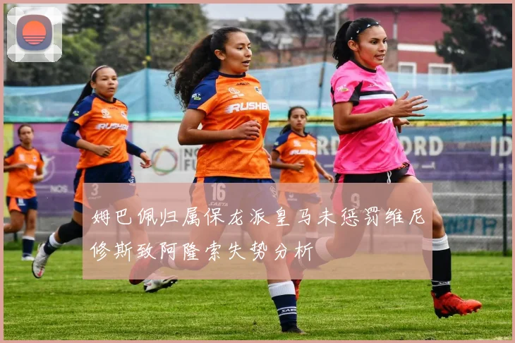姆巴佩归属保龙派皇马未惩罚维尼修斯致阿隆索失势分析