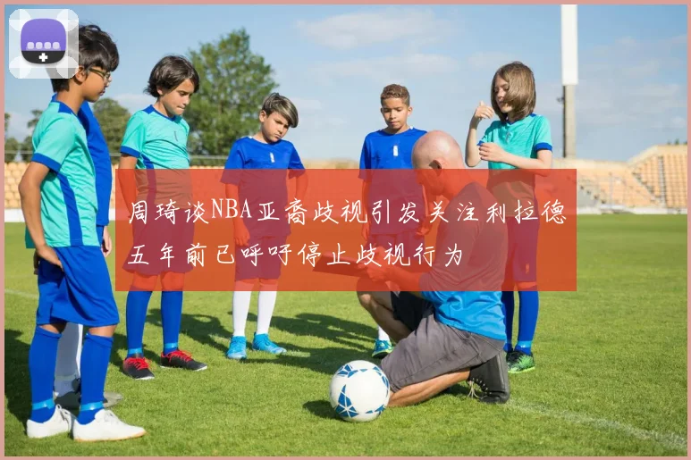周琦谈NBA亚裔歧视引发关注利拉德五年前已呼吁停止歧视行为